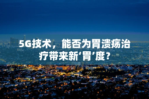5G技术，能否为胃溃疡治疗带来新‘胃’度？