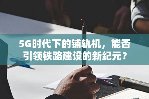 5G时代下的铺轨机，能否引领铁路建设的新纪元？