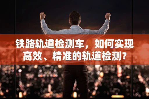 铁路轨道检测车，如何实现高效、精准的轨道检测？