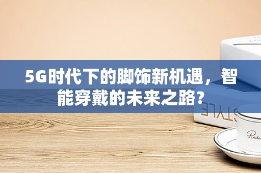 5G时代下的脚饰新机遇，智能穿戴的未来之路？