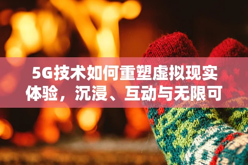 5G技术如何重塑虚拟现实体验，沉浸、互动与无限可能？