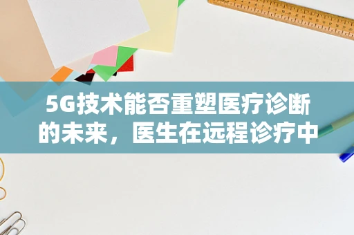 5G技术能否重塑医疗诊断的未来，医生在远程诊疗中的新角色