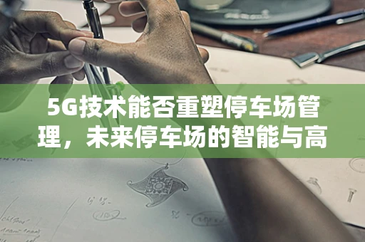 5G技术能否重塑停车场管理，未来停车场的智能与高效？