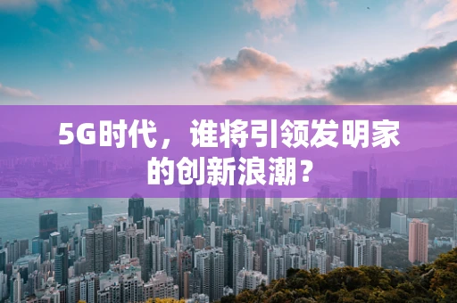 5G时代，谁将引领发明家的创新浪潮？