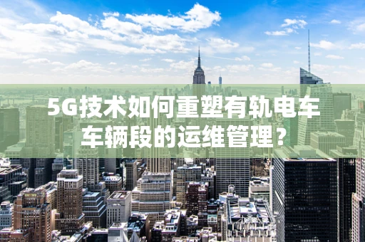 5G技术如何重塑有轨电车车辆段的运维管理？