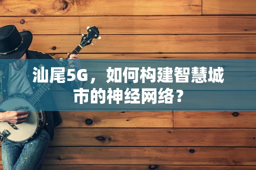汕尾5G，如何构建智慧城市的神经网络？