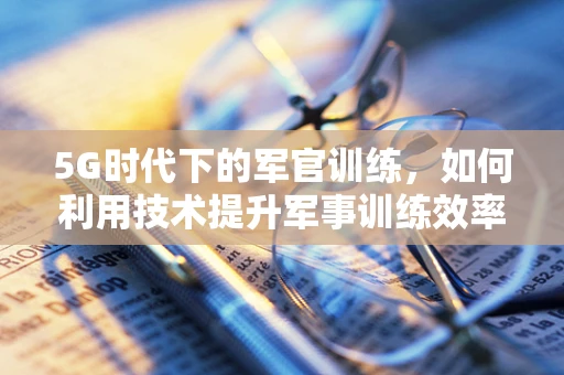 5G时代下的军官训练，如何利用技术提升军事训练效率？
