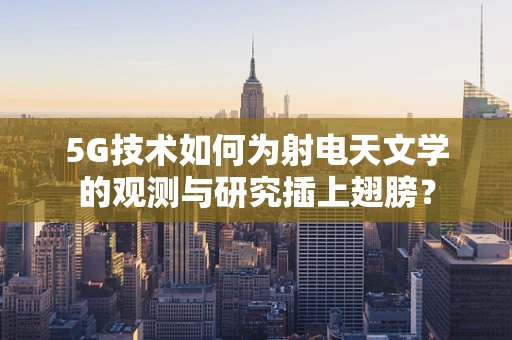 5G技术如何为射电天文学的观测与研究插上翅膀？