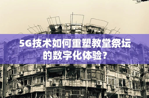 5G技术如何重塑教堂祭坛的数字化体验？