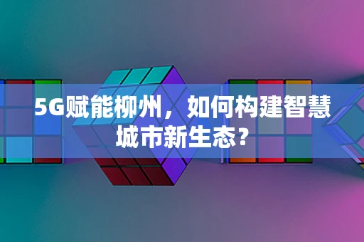 5G赋能柳州，如何构建智慧城市新生态？