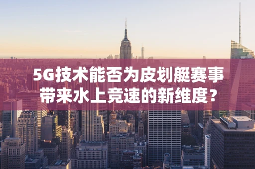 5G技术能否为皮划艇赛事带来水上竞速的新维度？