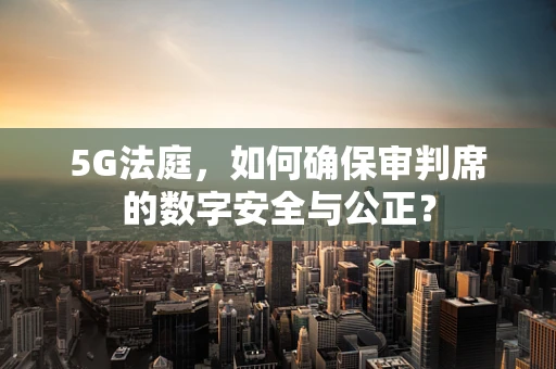5G法庭，如何确保审判席的数字安全与公正？