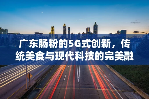 广东肠粉的5G式创新，传统美食与现代科技的完美融合？