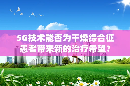 5G技术能否为干燥综合征患者带来新的治疗希望？