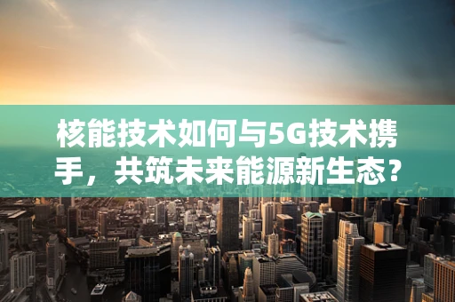 核能技术如何与5G技术携手，共筑未来能源新生态？