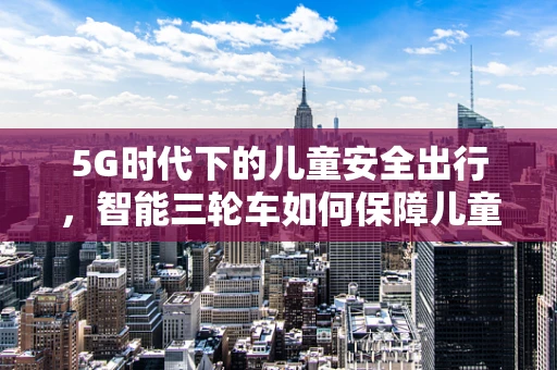 5G时代下的儿童安全出行，智能三轮车如何保障儿童在户外活动中的安全？