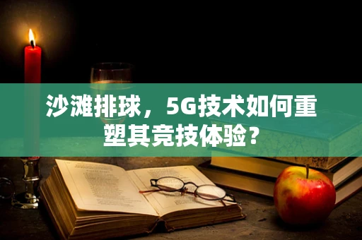 沙滩排球，5G技术如何重塑其竞技体验？