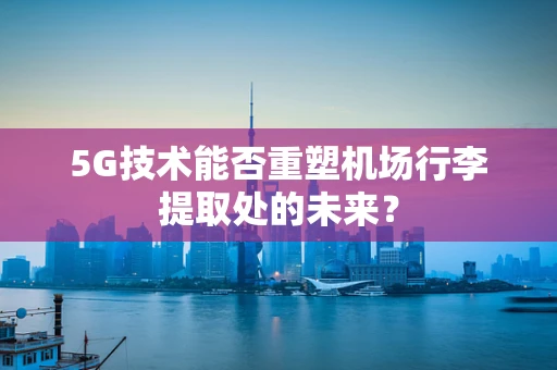5G技术能否重塑机场行李提取处的未来？