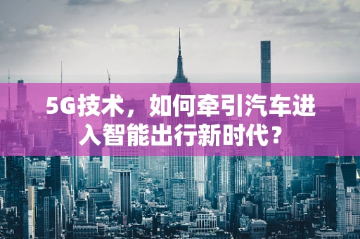 5G技术，如何牵引汽车进入智能出行新时代？