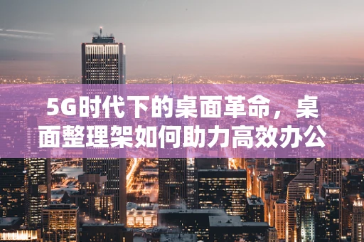 5G时代下的桌面革命，桌面整理架如何助力高效办公？