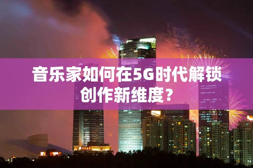 音乐家如何在5G时代解锁创作新维度？
