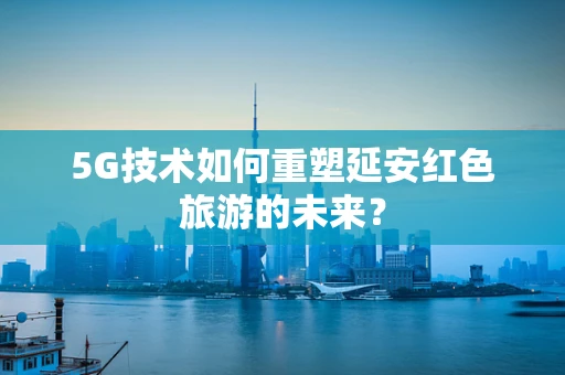 5G技术如何重塑延安红色旅游的未来？