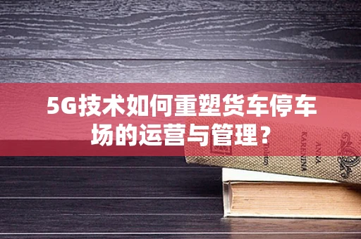 5G技术如何重塑货车停车场的运营与管理？