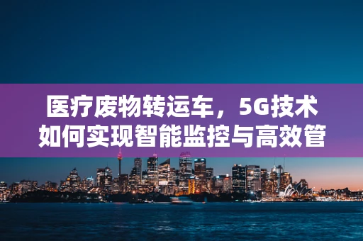 医疗废物转运车，5G技术如何实现智能监控与高效管理？
