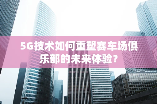 5G技术如何重塑赛车场俱乐部的未来体验？