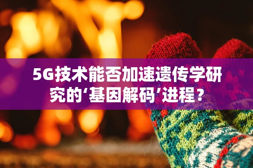 5G技术能否加速遗传学研究的‘基因解码’进程？