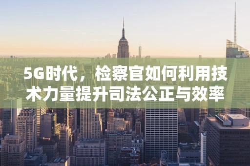 5G时代，检察官如何利用技术力量提升司法公正与效率？