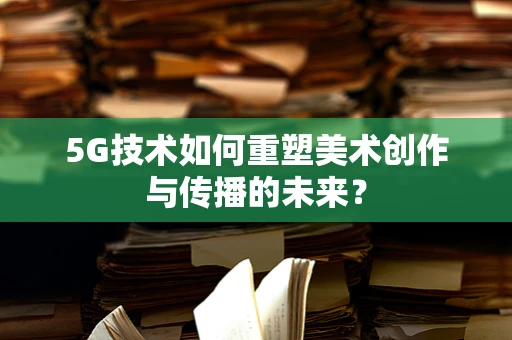 5G技术如何重塑美术创作与传播的未来？