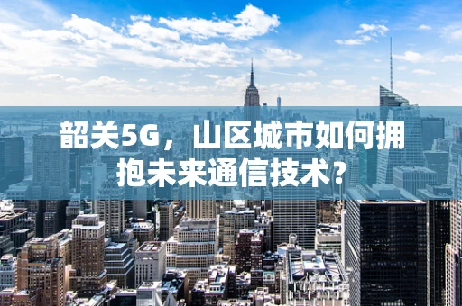 韶关5G，山区城市如何拥抱未来通信技术？