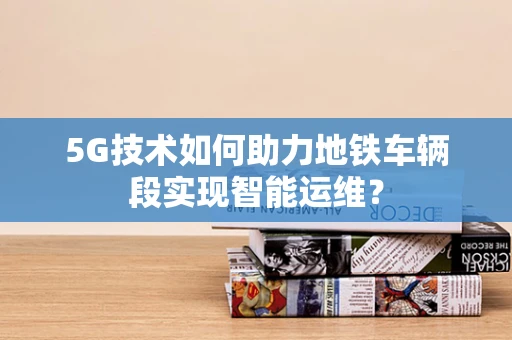 5G技术如何助力地铁车辆段实现智能运维？