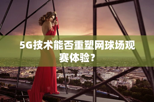 5G技术能否重塑网球场观赛体验？