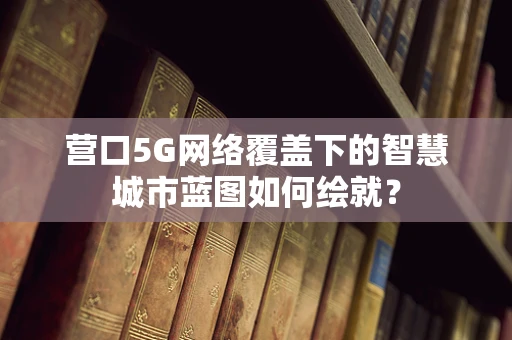 营口5G网络覆盖下的智慧城市蓝图如何绘就？