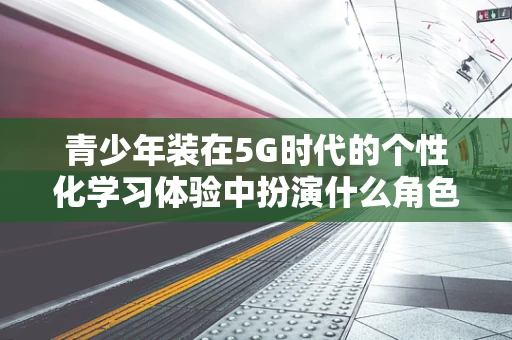 青少年装在5G时代的个性化学习体验中扮演什么角色？