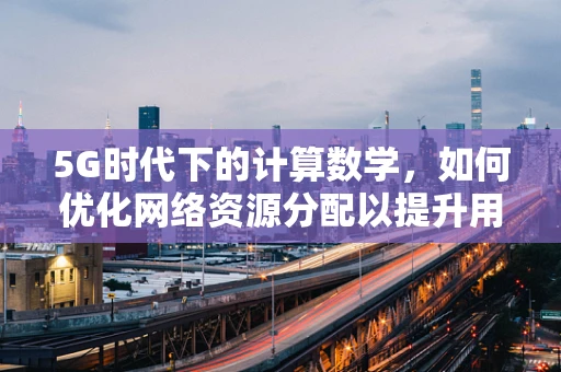 5G时代下的计算数学，如何优化网络资源分配以提升用户体验？