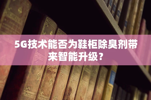 5G技术能否为鞋柜除臭剂带来智能升级？