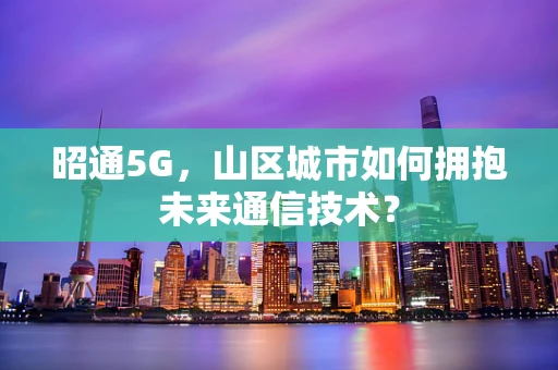 昭通5G，山区城市如何拥抱未来通信技术？
