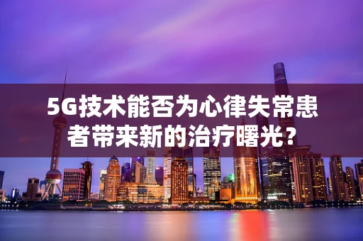 5G技术能否为心律失常患者带来新的治疗曙光？