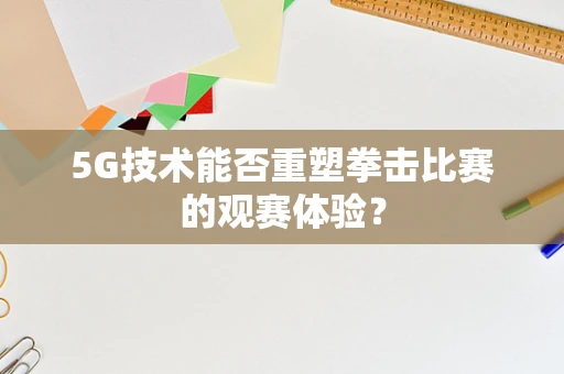 5G技术能否重塑拳击比赛的观赛体验？