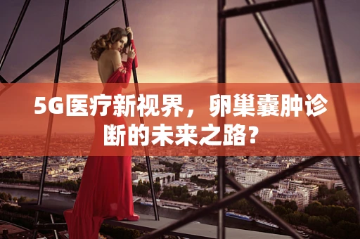 5G医疗新视界，卵巢囊肿诊断的未来之路？