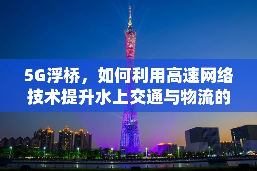 5G浮桥，如何利用高速网络技术提升水上交通与物流的效率？