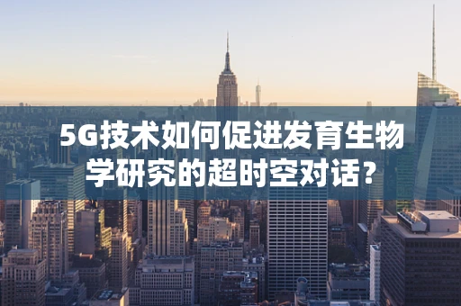 5G技术如何促进发育生物学研究的超时空对话？