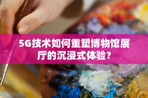 5G技术如何重塑博物馆展厅的沉浸式体验？