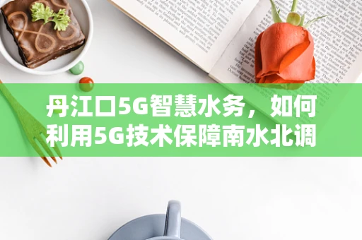 丹江口5G智慧水务，如何利用5G技术保障南水北调水质安全？