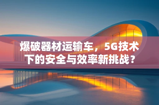 爆破器材运输车，5G技术下的安全与效率新挑战？