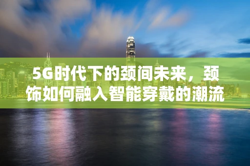 5G时代下的颈间未来，颈饰如何融入智能穿戴的潮流？