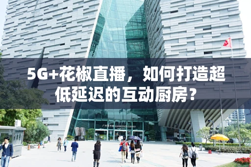 5G+花椒直播，如何打造超低延迟的互动厨房？